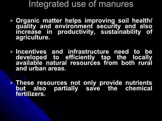 Integrated use of manures Organic matter helps improving soil health/ quality and environment security and also increase in productivity, sustainability of agriculture. Incentives and infrastructure need to be developed to efficiently tap the locally available natural resources from both rural and urban areas. These resources not only provide nutrients but also partially save the chemical fertilizers. 
