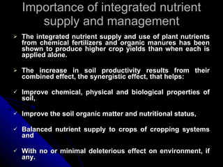 Importance of integrated nutrient supply and management The integrated nutrient supply and use of plant nutrients from chemical fertilizers and organic manures has been shown to produce higher crop yields than when each is applied alone. The increase in soil productivity results from their combined effect, the synergistic effect, that helps: Improve chemical, physical and biological properties of soil, Improve the soil organic matter and nutritional status, Balanced nutrient supply to crops of cropping systems and With no or minimal deleterious effect on environment, if any.  