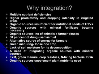Why integration? Multiple nutrient deficiencies Higher productivity and cropping intensity in irrigated areas Organic sources insufficient for nutritional needs of HYVs Organic sources with mineral fertilizers became necessary Organic sources- no of animals a farmer posses 50 per cent of dung used as fuel Alternative source of energy for farmers Green manuring- loose one crop Lack of soil moisture for its decomposition A need of integrating organic sources with mineral sources FYM, green manure, crop residues, N-fixing bacteria, BGA Organic sources supplement plant nutrients need 