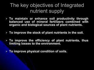 The key objectives of Integrated nutrient supply To maintain or enhance soil productivity through balanced use of mineral fertilizers combined with organic and biological sources of plant nutrients. To improve the stock of plant nutrients in the soil. To improve the efficiency of plant nutrients, thus limiting losses to the environment. To improve physical condition of soils. 
