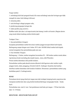 Fungsi rambut:
1. melindungi kulit dari pengaruh buruk:Alis mata melindungi mata dari keringat agar tidak
mengalir ke mata, bulu hidung (vibrissae)
2. menyarig udara.
3. serta berfungsi sebagai pengatur suhu,
4. pendorong penguapan kerngat dan
5. indera peraba yang sensitive.
RaMbut terdiri dari akar ( sel tanpa keratin) dan batang ( terdiri sel keratin ).Bagian dermis
yang masuk dalam kandung rambut disebut papil.
Terdapat 2 fase :
1. fase pertumbuhan (Anagen)
kecepatan pertumbuhan rambut bervariasi rambut janggut tercepat diikuti kulit kepela.
Berlangsung sampai dengan usia 6 tahun. 90 % dari 100.000 folikel rambut kulit kepala
normal mengalami fase pertumbuhan pada satu saat.
2. Fase Istirahat( Telogen)
Berlangsung + 4 bulan, rambut mengalami kerontokan 50 – 100 lembar rambut rontok dalam
tiap harinya.Gerak merinding jika terjadi trauma , stress, dsbt Piloereksi.
Warna rambut ditentukan oleh jumlah melanin .
Pertumbuhan rambut pada daerah tertentu dikontrol oleh hgormon seks( rambut wajah,
janggut, kumis, dada, punggung, di kontrol oleh H. Androgen. Kuantitas dan kualitas
distribusi rambut ditentukan oleh kondisis Endokrin. Hirsutisme ( pertumbuhan rambut yang
berlebihan pada S. Cushing(wanita).
KUKU
Permukaan dorsal ujung distal jari tangan atau kaki tertdapat lempeng keatin yang keras dan
transparan.tumbuh dari akar yang disebut kutikula.Berfungsi mengangkat benda – benda
kecil.
Pertumbuhan rata- rata 0,1 mm / hari.pembaruan total kuku jari tangan : 170 hari dan kuku
kaki: 12- 18 bulan.
KELENJAR – KELENJAR PADA KULIT
 