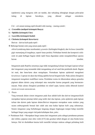 (epidermis) yang mengeras oleh zat tanduk, dan terkadang dilengkapi dengan pelat-pelat
tulang di lapisan bawahnya, yang dikenal sebagai osteoderm.
Ciri – ciri umum tentang reptil diwakili oleh masing – masing contoh :
a) Crocodilia (meliputi kelompok Buaya)
b) Ophidia (kelompok Ular)
c) Lacertilia (kelompok Kadal)
d) Chelonia (kelompok Kura-kura)
Derivat – derivat kulit pada reptil :
 Beberapa bentuk sisik yang umum pada reptil :
sikloid (cenderung datar membundar), granular (berbingkul-bingkul), dan berlunas (memiliki
gigir memanjang di tengahnya, seperti lunas perahu). Perbedaan bentuk dan komposisi sisik-
sisik ini pada berbagai bagian tubuh reptil biasa digunakan untuk mengidentifikasi spesies
hewan tersebut.
Integument pada Reptilia umumnya juga tidak mengandung kelenjar keringat.Lapisan terluar
dari integument yang menanduk tidak mengandung sel-sel saraf dan pembuluh darah. Bagian
ini mati, dan lama-lama akan mengelupas. Permukaan lapisan epidermal mengalami
keratinisasi. Lapisan ini akan ikut hilang apabila hewan berganti kulit. Pada calotes (bunglon)
integument mengalami modifikasi warna. Perubahan warna ini dikarenakan adanya granulea
pigment dalam dermis yang terkumpul atau menyebar karena pengaruh yang bermacam-
macam. Pada calotes (bunglon) perubahan ini relatif cepat, karena selalu dibawah kontrol
sistem nervosum outonomicum.
3. Pisces
Yang termasuk dalam sistem integumen pada ikan adalah kulit dan derivat integumen.Kulit
merupakan lapisan penutup tubuh yang terdiri dari dua lapisan, yaitu epidermis pada lapisan
terluar dan dermis pada lapisan dalam.Derivat integumen merupakan suatu struktur yang
secara embryogenetik berasal dari salah satu atau kedua lapisan kulit yang sebenarnya.
Sistem integumen yang berhubungan langsung dengan lingkungan tempat hidup memiliki
berbagai fungsi yang sangat vital pada kehidupan ikan, yaitu :
 Pertahanan fisik = Merupakan fungsi utama dari integument yaitu sebagai pertahanan pertama
dari infeksi, paparan sinar ultra violet [UV] dan gesekan tubuh dengan air atau benda keras
lainnya. Hal ini disebabkan karena kulit memiliki kelenjar mukosa sebagai pelindung kulit
 
