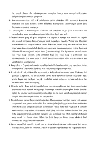 dari parasit, bakteri dan mikroorganisme merugikan lainnya serta memperkecil gesekan
dengan adanya sifat mucus yang licin.
 Keseimbangan cairan [air] = Keseimbangan cairan dilakukan oleh integumen kelompok
amphibian dan ikan memiliki sistem tersendiri dalam proses keseimbangan cairan yaitu
dengan menggunakan insangnya.
 Thermoregulasi = Thermoregulasi dilakukan oleh vertebrata dengan jalan memasukkan dan
mengeluarkan panas secara bergantian melalui aliran darah pada kulit.
 Warna = Warna yang ada pada integurnen ikan digunakan sebagai alat komunikasi, tingkah
laku seksual, peringatan dan penyamaran untuk mengelabui predator. Warna yang dihasilkan
akan berbeda-beda yang disebabkan karena perbedaan tempat hidup dari ikan tersebut. Pada
open-water fishes, warna tubuh ikan terbagi atas warna keperakan dibagian ventral dan warna
iridescent biru atau hijau di bagian dorsal [countershading]. Ada tiga macam warna dominan
ikan yang hidup dilautan, yaitu keperakan bagi ikan yang hidup di permukaan laut,
kemerahan pada ikan yang hidup di daerah tengah perairan dan violet atau gelap pada ikan
yang hidup di dasar perairan.
 Pergerakan = Pergerakan ikan dipengaruhi pula oleh keberadaan sisik yang membantu dalam
meningkatkan kemampuan berenang ikan yang menghadapi halangan kuat.
 Respirasi = Respirasi ikan tidak menggunakan kulit sebagai sarananya tetapi dilakukan oleh
golongan Amphibian. Hal ini dilakukan karena kulit merupakan lapisan yang relatif tipis,
selalu basah dan terdapat banyak pembuluh darah sehingga pertukaranoksigen dan
karbondioksida dapat berlangsung.
 Kelenjar kulit = Pada kulit terdapat kelenjar yang memungkinkan ikan dapat mengeluarkan
pheromone untuk menarik pasangannya dan sebagai alat untuk menetapkan daerah teritorial.
Selain itu, kelenjar kulit juga dapat menghasilkan zat-zat racun yang berguna untuk mencari
mangsa ataupun untuk pertahanan diri dari predator.
 Keseimbangan garam [homeostatis] pada ikan dilakukan pada kulit dan insang yaitu dengan
pengaturan kadar garam cairan tubuh ikan [osmoregulasi] sehingga cairan dalam tubuh akan
tetap stabil sesuai dengan lingkungan dimana ikan berada. Pada ikan yanghidup di laut,kulit
akan menjaga pengeluaran cairan dalam tubuh yang berlebihan sedangkan pada ikan yang
hidup di perairan tawar, kulit akan mengatur agar cairan dari luar tubuh tidak terlalu banyak
yang masuk ke dalam tubuh. Selain itu, kulit berperan dalam proses ekskresi hasil
metabolisme yang dilakukan oleh tubuh.
 Organ indera Kulit memiliki sel-sel yang berfungsi sebagai reseptor dari stimulus lingkungan,
misalnya panas, sakit dan sentuhan. Derivat integumen seperti barbels dan flaps memiliki sel-
 