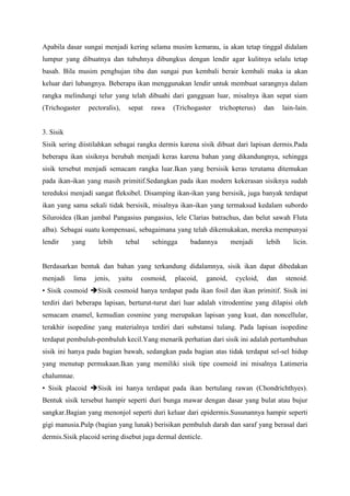 Apabila dasar sungai menjadi kering selama musim kemarau, ia akan tetap tinggal didalam
lumpur yang dibuatnya dan tubuhnya dibungkus dengan lendir agar kulitnya selalu tetap
basah. Bila musim penghujan tiba dan sungai pun kembali berair kembali maka ia akan
keluar dari lubangnya. Beberapa ikan menggunakan lendir untuk membuat sarangnya dalam
rangka melindungi telur yang telah dibuahi dari gangguan luar, misalnya ikan sepat siam
(Trichogaster pectoralis), sepat rawa (Trichogaster trichopterus) dan lain-lain.
3. Sisik
Sisik sering diistilahkan sebagai rangka dermis karena sisik dibuat dari lapisan dermis.Pada
beberapa ikan sisiknya berubah menjadi keras karena bahan yang dikandungnya, sehingga
sisik tersebut menjadi semacam rangka luar.Ikan yang bersisik keras terutama ditemukan
pada ikan-ikan yang masih primitif.Sedangkan pada ikan modern kekerasan sisiknya sudah
tereduksi menjadi sangat fleksibel. Disamping ikan-ikan yang bersisik, juga banyak terdapat
ikan yang sama sekali tidak bersisik, misalnya ikan-ikan yang termaksud kedalam subordo
Siluroidea (Ikan jambal Pangasius pangasius, lele Clarias batrachus, dan belut sawah Fluta
alba). Sebagai suatu kompensasi, sebagaimana yang telah dikemukakan, mereka mempunyai
lendir yang lebih tebal sehingga badannya menjadi lebih licin.
Berdasarkan bentuk dan bahan yang terkandung didalamnya, sisik ikan dapat dibedakan
menjadi lima jenis, yaitu cosmoid, placoid, ganoid, cycloid, dan stenoid.
• Sisik cosmoid Sisik cosmoid hanya terdapat pada ikan fosil dan ikan primitif. Sisik ini
terdiri dari beberapa lapisan, berturut-turut dari luar adalah vitrodentine yang dilapisi oleh
semacam enamel, kemudian cosmine yang merupakan lapisan yang kuat, dan noncellular,
terakhir isopedine yang materialnya terdiri dari substansi tulang. Pada lapisan isopedine
terdapat pembuluh-pembuluh kecil.Yang menarik perhatian dari sisik ini adalah pertumbuhan
sisik ini hanya pada bagian bawah, sedangkan pada bagian atas tidak terdapat sel-sel hidup
yang menutup permukaan.Ikan yang memiliki sisik tipe cosmoid ini misalnya Latimeria
chalumnae.
• Sisik placoid Sisik ini hanya terdapat pada ikan bertulang rawan (Chondrichthyes).
Bentuk sisik tersebut hampir seperti duri bunga mawar dengan dasar yang bulat atau bujur
sangkar.Bagian yang menonjol seperti duri keluar dari epidermis.Susunannya hampir seperti
gigi manusia.Pulp (bagian yang lunak) berisikan pembuluh darah dan saraf yang berasal dari
dermis.Sisik placoid sering disebut juga dermal denticle.
 