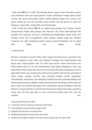 • Sisik ganoidSisik ini terdiri dari beberapa lapisan, lapisan terluar dinamakan ganoine
yang materialnya terdiri dari garam-garaman organik. Dibawahnya terdapat lapisan seperti
cosmine, dan lapisan paling dalam adalah isopedine.Berbeda dengan sisik cosmoid, sisik
ganoid tumbuh dari atas dan bawah.Ikan yang memiliki sisik tipe ganoid ini antara lain
Polypterus, Lapisostidae, Acipenceridae, dan Polyodontidae.
• Sisik Cycloid dan Stenoid Sisik ini terdapat pada golongan ikan Teleostei, dimana
masing-masing terdapat pada golongan ikan bejari-jari sirip lemah (Malacopterygii) dan
golongan ikan berjari-jari sirip keras (Acanthopterygii).Dibandingkan dengan ketiga sisik
terdahulu, kedua sisik ini kepipihannya sudah tereduksi menjadi sangat tipis, fleksibel,
transparant, dan tidak mengandung dentine maupun enamel.Pertumbuhan sisik ini terjadi
pada bagian atas maupun bawah.
4. Pigmen Warna
Ikan-ikan yang hidup di perairan bebas seperti tenggiri (Scomberomorus commersoni) dan
lain-lain mempunyai warna tubuh yang sederhana, bertingkat dari keputih-putihan pada
bagian perut, keperak-perakan pada sisi tubuh bagian bawah sampai kebiru-biruan atau
kehijau-hijauan pada sisi atas dan kehitamhitaman pada bagian punggungnya. Ikan yang
hidup didaerah dasar, bagian dasar perutnya bewarna pucat dan bagian punggungnya bewarna
gelap.Warna tubuh yang cemerlang dan cantik biasanya dimiliki oleh ikan-ikan yang hidup di
sekitar karang, misalnya ikan-ikan yang termaksud kedalam familia Apogonidae,
Chaetodontidae, Achanturidae, dan sebagainya.Umumnya ikan laut yang hidup dilapisan atas
bewarna keperak-perakan, dibagian tengah kemerah-merahan dan dibagian bawah ungu atau
hitam. Warna ikan tersebut dikarenakan oleh schemachrome (karena konfigurasi fisik) dan
biochrome ( pigmen pembawa warna).Schemachrome putih terdapat pada rangka, gelembung
renang sisik; biru dan ungu pada iris mata; warna-warna pelangi pada sisik, mata dan
membran usus.
Yang termasuk biochrome ialah :
a) Carotenoid; berwarna kuning, merah dan corak lainnya
b) Chromolipoid; berwarna kuning sampai coklat
c) Indigoid; berwarna biru, merah dan hijau
d) Melanin; kebanyakan berwarna hitam atau coklat
e) Porphyrin atau pigmen empedu; berwarna merah, kuning, hijau, biru dan coklat
 