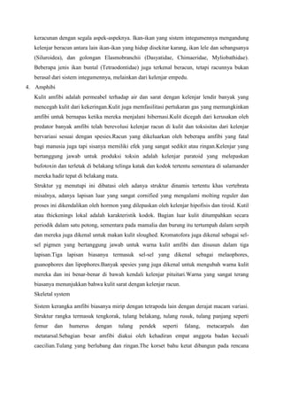 keracunan dengan segala aspek-aspeknya. Ikan-ikan yang sistem integumennya mengandung
kelenjar beracun antara lain ikan-ikan yang hidup disekitar karang, ikan lele dan sebangsanya
(Siluroidea), dan golongan Elasmobranchii (Dasyatidae, Chimaeridae, Myliobathidae).
Beberapa jenis ikan buntal (Tetraodontidae) juga terkenal beracun, tetapi racunnya bukan
berasal dari sistem integumennya, melainkan dari kelenjar empedu.
4. Amphibi
Kulit amfibi adalah permeabel terhadap air dan sarat dengan kelenjar lendir banyak yang
mencegah kulit dari kekeringan.Kulit juga memfasilitasi pertukaran gas yang memungkinkan
amfibi untuk bernapas ketika mereka menjalani hibernasi.Kulit dicegah dari kerusakan oleh
predator banyak amfibi telah berevolusi kelenjar racun di kulit dan toksisitas dari kelenjar
bervariasi sesuai dengan spesies.Racun yang dikeluarkan oleh beberapa amfibi yang fatal
bagi manusia juga tapi sisanya memiliki efek yang sangat sedikit atau ringan.Kelenjar yang
bertanggung jawab untuk produksi toksin adalah kelenjar paratoid yang melepaskan
bufotoxin dan terletak di belakang telinga katak dan kodok tertentu sementara di salamander
mereka hadir tepat di belakang mata.
Struktur yg menutupi ini dibatasi oleh adanya struktur dinamis tertentu khas vertebrata
misalnya, adanya lapisan luar yang sangat cornified yang mengalami molting reguler dan
proses ini dikendalikan oleh hormon yang dilepaskan oleh kelenjar hipofisis dan tiroid. Kutil
atau thickenings lokal adalah karakteristik kodok. Bagian luar kulit ditumpahkan secara
periodik dalam satu potong, sementara pada mamalia dan burung itu tertumpah dalam serpih
dan mereka juga dikenal untuk makan kulit sloughed. Kromatofora juga dikenal sebagai sel-
sel pigmen yang bertanggung jawab untuk warna kulit amfibi dan disusun dalam tiga
lapisan.Tiga lapisan biasanya termasuk sel-sel yang dikenal sebagai melaophores,
guanophores dan lipophores.Banyak spesies yang juga dikenal untuk mengubah warna kulit
mereka dan ini benar-benar di bawah kendali kelenjar pituitari.Warna yang sangat terang
biasanya menunjukkan bahwa kulit sarat dengan kelenjar racun.
Skeletal system
Sistem kerangka amfibi biasanya mirip dengan tetrapoda lain dengan derajat macam variasi.
Struktur rangka termasuk tengkorak, tulang belakang, tulang rusuk, tulang panjang seperti
femur dan humerus dengan tulang pendek seperti falang, metacarpals dan
metatarsal.Sebagian besar amfibi diakui oleh kehadiran empat anggota badan kecuali
caecilian.Tulang yang berlubang dan ringan.The korset bahu ketat dibangun pada rencana
 