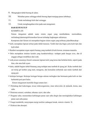 9. Mengangkat tubuh burung di udara.
10. Menahan panas sehingga tubuh burung dapat menjaga panas tubuhnya.
11. Untuk melindungi kulit dari serangga.
12. Untuk menghangatkan telur pada saat mengerami.
BAB III PENUTUP
KESIMPULAN
Sistem integumen adalah suatu sistem organ yang membedakan, memisahkan,
melindungi,danmenginformasikan hewan terhadap lingkungan sekitarnya.
Komponen dari Sistem ini merupakan bagian sistem organ yang terbesar,yakniMencakup :
 kulit, merupakan lapisan terluar pada tubuh manusia. Terdiri dari dua bagia yaitu kulit tipis dan
kulit tebal.
 Rambut merupakan organ seperti benang yang tumbuh di kulit hewan, terutama mamalia.
 Bulu merupakan struktur keratin yang karakteristiknya terdapat pada bangsa aves, dan di
anggap sebagai modifikasi dari sisik.
 sisik,secara umumnya berarti semacam lapisan kulit yang keras dan berhelai-helai, seperti pada
ikan, ular atau kaki ayam.
 kuku, adalah bagian tubuh binatang yang terdapat atau tumbuh di ujung jari. Kuku tumbuh dari
sel mirip gel lembut yang mati, mengeras, dan kemudian terbentuk saat mulai tumbuh dari
ujung jari.
 kelenjar keringat. Kelenjar keringat berupa saluran melingkar dan bermuara pada kulit ari dan
berbentuk pori-pori halus.
Sistem integument memiliki fungsi antara lain :
 Pelindung dari kekeringan, invasi mikroorganisme, sinar ultraviolet, & mekanik, kimia, atau
suhu
 Penerima sensasi; sentuhan, tekanan, nyeri, dan suhu
 Pengatur suhu; menurunkan kehilangan panas saat suhu dingin dan meningkatkan kehilangan
panas saat suhu panas
 Fungsi metabolik, menyimpan energi melelui cadangan lemak, sintesis vitamin D.
 Ekskresi dan absorpsi.
 