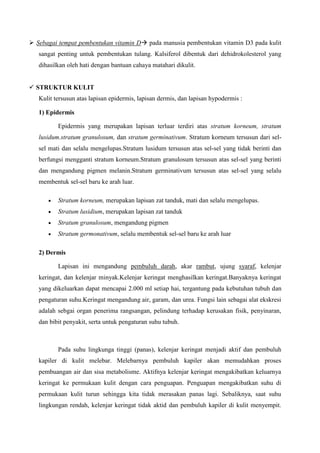  Sebagai tempat pembentukan vitamin D pada manusia pembentukan vitamin D3 pada kulit
sangat penting untuk pembentukan tulang. Kalsiferol dibentuk dari dehidrokolesterol yang
dihasilkan oleh hati dengan bantuan cahaya matahari dikulit.
 STRUKTUR KULIT
Kulit tersusun atas lapisan epidermis, lapisan dermis, dan lapisan hypodermis :
1) Epidermis
Epidermis yang merupakan lapisan terluar terdiri atas stratum korneum, stratum
lusidum.stratum granulosum, dan stratum germinativum. Stratum korneum tersusun dari sel-
sel mati dan selalu mengelupas.Stratum lusidum tersusun atas sel-sel yang tidak berinti dan
berfungsi mengganti stratum korneum.Stratum granulosum tersusun atas sel-sel yang berinti
dan mengandung pigmen melanin.Stratum germinativum tersusun atas sel-sel yang selalu
membentuk sel-sel baru ke arah luar.
Stratum korneum, merupakan lapisan zat tanduk, mati dan selalu mengelupas.
Stratum lusidium, merupakan lapisan zat tanduk
Stratum granulosum, mengandung pigmen
Stratum germonativum, selalu membentuk sel-sel baru ke arah luar
2) Dermis
Lapisan ini mengandung pembuluh darah, akar rambut, ujung syaraf, kelenjar
keringat, dan kelenjar minyak.Kelenjar keringat menghasilkan keringat.Banyaknya keringat
yang dikeluarkan dapat mencapai 2.000 ml setiap hai, tergantung pada kebutuhan tubuh dan
pengaturan suhu.Keringat mengandung air, garam, dan urea. Fungsi lain sebagai alat ekskresi
adalah sebgai organ penerima rangsangan, pelindung terhadap kerusakan fisik, penyinaran,
dan bibit penyakit, serta untuk pengaturan suhu tubuh.
Pada suhu lingkunga tinggi (panas), kelenjar keringat menjadi aktif dan pembuluh
kapiler di kulit melebar. Melebarnya pembuluh kapiler akan memudahkan proses
pembuangan air dan sisa metabolisme. Aktifnya kelenjar keringat mengakibatkan keluarnya
keringat ke permukaan kulit dengan cara penguapan. Penguapan mengakibatkan suhu di
permukaan kulit turun sehingga kita tidak merasakan panas lagi. Sebaliknya, saat suhu
lingkungan rendah, kelenjar keringat tidak aktid dan pembuluh kapiler di kulit menyempit.
 