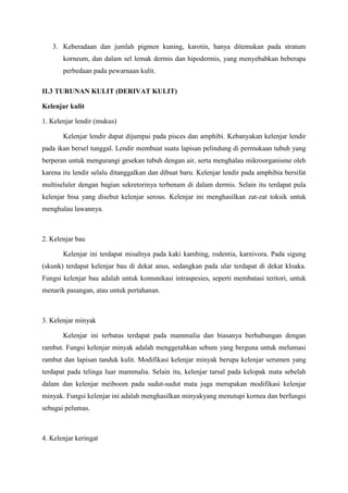 3. Keberadaan dan jumlah pigmen kuning, karotin, hanya ditemukan pada stratum
korneum, dan dalam sel lemak dermis dan hipodermis, yang menyebabkan beberapa
perbedaan pada pewarnaan kulit.
II.3 TURUNAN KULIT (DERIVAT KULIT)
Kelenjar kulit
1. Kelenjar lendir (mukus)
Kelenjar lendir dapat dijumpai pada pisces dan amphibi. Kebanyakan kelenjar lendir
pada ikan bersel tunggal. Lendir membuat suatu lapisan pelindung di permukaan tubuh yang
berperan untuk mengurangi gesekan tubuh dengan air, serta menghalau mikroorganisme oleh
karena itu lendir selalu ditanggalkan dan dibuat baru. Kelenjar lendir pada amphibia bersifat
multiseluler dengan bagian sekretorinya terbenam di dalam dermis. Selain itu terdapat pula
kelenjar bisa yang disebut kelenjar serous. Kelenjar ini menghasilkan zat-zat toksik untuk
menghalau lawannya.
2. Kelenjar bau
Kelenjar ini terdapat misalnya pada kaki kambing, rodentia, karnivora. Pada sigung
(skunk) terdapat kelenjar bau di dekat anus, sedangkan pada ular terdapat di dekat kloaka.
Fungsi kelenjar bau adalah untuk komunikasi intraspesies, seperti membatasi teritori, untuk
menarik pasangan, atau untuk pertahanan.
3. Kelenjar minyak
Kelenjar ini terbatas terdapat pada mammalia dan biasanya berhubungan dengan
rambut. Fungsi kelenjar minyak adalah menggetahkan sebum yang berguna untuk melumasi
rambut dan lapisan tanduk kulit. Modifikasi kelenjar minyak berupa kelenjar serumen yang
terdapat pada telinga luar mammalia. Selain itu, kelenjar tarsal pada kelopak mata sebelah
dalam dan kelenjar meiboom pada sudut-sudut mata juga merupakan modifikasi kelenjar
minyak. Fungsi kelenjar ini adalah menghasilkan minyakyang menutupi kornea dan berfungsi
sebagai pelumas.
4. Kelenjar keringat
 