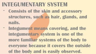 INTEGUMENTARY SYSTEM
- Consists of the skin and accessory
structures, such as hair, glands, and
nails.
- Integument means covering, and the
integumentary system is one of the
more familiar systems of the body to
everyone because it covers the outside
of the body and is easily observed.
 