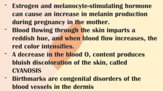 - Estrogen and melanocyte-stimulating hormone
can cause an increase in melanin production
during pregnancy in the mother.
- Blood flowing through the skin imparts a
reddish hue, and when blood flow increases, the
red color intensifies.
- A decrease in the blood O, content produces
bluish discoloration of the skin, called
CYANOSIS
- Birthmarks are congenital disorders of the
blood vessels in the dermis
 
