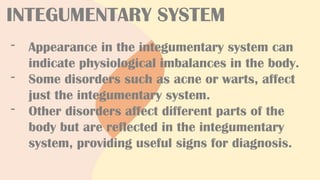 INTEGUMENTARY SYSTEM
- Appearance in the integumentary system can
indicate physiological imbalances in the body.
- Some disorders such as acne or warts, affect
just the integumentary system.
- Other disorders affect different parts of the
body but are reflected in the integumentary
system, providing useful signs for diagnosis.
 