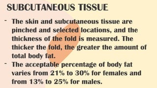 - The skin and subcutaneous tissue are
pinched and selected locations, and the
thickness of the fold is measured. The
thicker the fold, the greater the amount of
total body fat.
- The acceptable percentage of body fat
varies from 21% to 30% for females and
from 13% to 25% for males.
SUBCUTANEOUS TISSUE
 