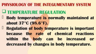 PHYSIOLOGY OF THE INTEGUMENTARY SYSTEM
 TEMPERATURE REGULATION
- Body temperature is normally maintained at
about 37°C (98.6°F).
- Regulation of body temperature is important
because the rate of chemical reactions
within the body can be increased or
decreased by changes in body temperature.
 