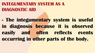 INTEGUMENTARY SYSTEM AS A
DIAGNOSTIC AID
- The integumentary system is useful
in diagnosis because it is observed
easily and often reflects events
occurring in other parts of the body.
 