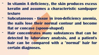 - In vitamin A deficiency, the skin produces excess
keratin and assumes a characteristic sandpaper
texture
- Subcutaneous - tissue in iron-deficiency anemia,
the nails lose their normal contour and become
flat or concave (spoon-shaped)
- Hair concentrates many substances that can be
detected by laboratory analysis, and a patient's
hair can be compared with a "normal" hair for
certain diagnoses.
 