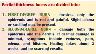 Partial-thickness burns are divided into:
1. FIRST-DEGREE BURN - involves only the
epidermis and is red and painful. Slight edema
or swelling may be present.
2. SECOND-DEGREE BURN - damage both the
epidermis and the dermis. If dermal damage is
minimal, symptoms include redness, pain,
edema, and blisters. Healing takes about 2
weeks, and no scarring results.
 