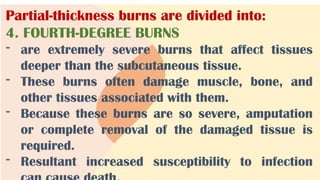 Partial-thickness burns are divided into:
4. FOURTH-DEGREE BURNS
- are extremely severe burns that affect tissues
deeper than the subcutaneous tissue.
- These burns often damage muscle, bone, and
other tissues associated with them.
- Because these burns are so severe, amputation
or complete removal of the damaged tissue is
required.
- Resultant increased susceptibility to infection
 