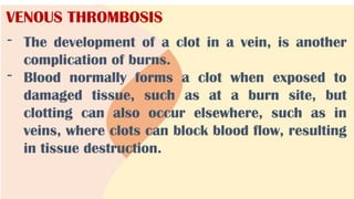 VENOUS THROMBOSIS
- The development of a clot in a vein, is another
complication of burns.
- Blood normally forms a clot when exposed to
damaged tissue, such as at a burn site, but
clotting can also occur elsewhere, such as in
veins, where clots can block blood flow, resulting
in tissue destruction.
 
