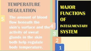 1
2
3
4
5
MAJOR
FUNCTIONS
OF
INTEGUMENTARY
SYSTEM
TEMPERATURE
REGULATION
The amount of blood
flow beneath the
skin’s surface and the
activity of sweat
glands in the skin
both help regulate
body temperature.
 