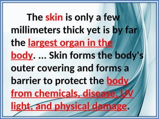The skin is only a few
millimeters thick yet is by far
the largest organ in the
body. ... Skin forms the body's
outer covering and forms a
barrier to protect the body
from chemicals, disease, UV
light, and physical damage.
 