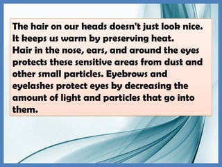The hair on our heads doesn't just look nice.
It keeps us warm by preserving heat.
Hair in the nose, ears, and around the eyes
protects these sensitive areas from dust and
other small particles. Eyebrows and
eyelashes protect eyes by decreasing the
amount of light and particles that go into
them.
 