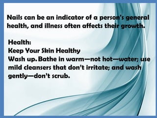 Nails can be an indicator of a person's general
health, and illness often affects their growth.
Health:
Keep Your Skin Healthy
Wash up.Bathe in warm—not hot—water; use
mild cleansers that don’t irritate; and wash
gently—don’t scrub.
 