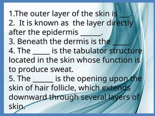 1.The outer layer of the skin is ___.
2. It is known as the layer directly
after the epidermis ______.
3. Beneath the dermis is the _____.
4. The _____ is the tabulator structure
located in the skin whose function is
to produce sweat.
5. The ______ is the opening upon the
skin of hair follicle, which extends
downward through several layers of
skin.
 
