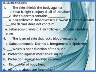 II. Multiple Choices
1. ____The skin shields the body against ___________.
a. heat b. light c. injury d. all of the above.
____2. The epidermis contains ____________.
a. hair follicles b. blood vessels c. sweat glands d. keratin
3.___The dermis does not contain:
a. Sebaceous glands b. Hair follicles c. Mucous glands d.
nerves
4. ____The layer of skin that lacks blood vessels is:
a. Subcutaneous b. Dermis c. Integument d. Epidermis
5. ____Which is not a function of the skin?
a. Protection against mechanical injury
b. Protection against foreign invaders
c. Regulation of body heat
d. All of the above are functions
 