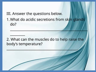 III. Answer the questions below.
1.What do acidic secretions from skin glands
do?
_______________________________________________
_________
2. What can the muscles do to help raise the
body’s temperature?
___________________________________________.
 