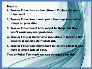 Health:
1. True or False: Skin makes vitamin C when the sun
shines on it.
2. True or False: You should put a bandage on a cut or
scrape on your skin.
3. True or False: Insect bites might be itchy, but they
won’t cause any real problems.
4. True or False:A doctor who specializes in treating skin
diseases is called a dermatologist.
5. True or False: You might have to see the doctor if you
have a severe case of acne.
True or False: Too much sun can damage your skin.
 