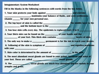 Integumentary System Worksheet
Fill in the blanks in the following sentences with words from the box below.
1. Your skin protects your body against ______________________ and extreme
______________________, maintains your balance of fluids, and even synthesizes
vitamin ______ for your own personal use.
2. The top layer of skin is called the ______________________. The middle layer is the
_____________ and the bottom layer is the __________________.
3. You lose skin cells every day. The epidermis is replaced every 4 to 6 __________.
4. Your thick skin can be found on the ___________ of your hands and the
___________ of your feet. This thick skin contains ________________ layers of skin.
5. The only way to make a ___________ permanent is for the ink to reach your dermis.
6. Yellowing of the skin is symptom of _____________________ and signifies problems
with your ___________________.
7. Skin color is determined by the amount of _________________ in the skin.
8. The most abundant sweat glands are found in your palms, forehead and soles of
your feet. These are called ______________________ sweat glands.
9. The _______________ sweat glands are much less abundant and are mainly in your
armpits and groin.
 