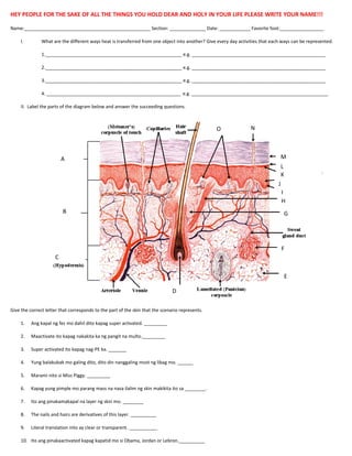 HEY PEOPLE FOR THE SAKE OF ALL THE THINGS YOU HOLD DEAR AND HOLY IN YOUR LIFE PLEASE WRITE YOUR NAME!!!
Name:_________________________________________________ Section: ______________ Date: ____________ Favorite foot:_________________
I.

What are the different ways heat is transferred from one object into another? Give every day activities that each ways can be represented.
1._____________________________________________________ e.g. ____________________________________________________
2._____________________________________________________ e.g. ____________________________________________________
3._____________________________________________________ e.g. ____________________________________________________
4. ____________________________________________________ e.g. _____________________________________________________

II. Label the parts of the diagram below and answer the succeeding questions.

O

N

M

A

L
K
J
I
H

B

G

F
C
E
D
Give the correct letter that corresponds to the part of the skin that the scenario represents.
1.

Ang kapal ng fez mo dahil dito kapag super activated. _________

2.

Maactivate ito kapag nakakita ka ng pangit na multo._________

3.

Super activated ito kapag nag-PE ka. _______

4.

Yung balakubak mo galing dito, dito din nanggaling most ng libag mo. ______

5.

Marami nito si Miss Piggy. _________

6.

Kapag yung pimple mo parang mass na nasa ilalim ng skin makikita ito sa ________.

7.

Ito ang pinakamakapal na layer ng skin mo. ________

8.

The nails and hairs are derivatives of this layer. __________

9.

Literal translation nito ay clear or transparent. ___________

10. Ito ang pinakaactivated kapag kapatid mo si Obama, Jordan or Lebron.__________

 