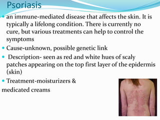 Psoriasis
 an immune-mediated disease that affects the skin. It is
typically a lifelong condition. There is currently no
cure, but various treatments can help to control the
symptoms
 Cause-unknown, possible genetic link
 Description- seen as red and white hues of scaly
patches appearing on the top first layer of the epidermis
(skin)
 Treatment-moisturizers &
medicated creams
 