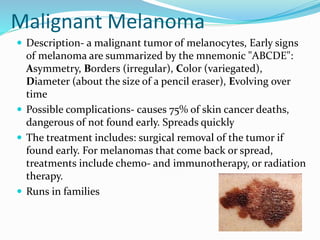 Malignant Melanoma
 Description- a malignant tumor of melanocytes, Early signs
of melanoma are summarized by the mnemonic "ABCDE":
Asymmetry, Borders (irregular), Color (variegated),
Diameter (about the size of a pencil eraser), Evolving over
time
 Possible complications- causes 75% of skin cancer deaths,
dangerous of not found early. Spreads quickly
 The treatment includes: surgical removal of the tumor if
found early. For melanomas that come back or spread,
treatments include chemo- and immunotherapy, or radiation
therapy.
 Runs in families
 
