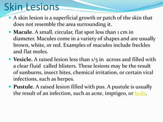 Skin Lesions
 A skin lesion is a superficial growth or patch of the skin that
does not resemble the area surrounding it.
 Macule. A small, circular, flat spot less than 1 cm in
diameter. Macules come in a variety of shapes and are usually
brown, white, or red. Examples of macules include freckles
and flat moles.
 Vesicle. A raised lesion less than 1/5 in across and filled with
a clear fluid called blisters. These lesions may be the result
of sunburns, insect bites, chemical irritation, or certain viral
infections, such as herpes.
 Pustule. A raised lesion filled with pus. A pustule is usually
the result of an infection, such as acne, imptigeo, or boils.
 