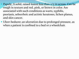  Papule. A solid, raised lesion less than 2/5 in across. Can be
rough in texture and red, pink, or brown in color. Are
associated with such conditions as warts, syphilis,
psoriasis, seborrheic and actinic keratoses, lichen planus,
and skin cancer.
 Ulcer-bedsore; an ulceration due to prolonged pressure, as
when a patient is confined to a bed or a wheelchair.
 