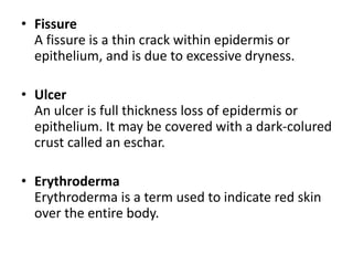 • Fissure
A fissure is a thin crack within epidermis or
epithelium, and is due to excessive dryness.
• Ulcer
An ulcer is full thickness loss of epidermis or
epithelium. It may be covered with a dark-colured
crust called an eschar.
• Erythroderma
Erythroderma is a term used to indicate red skin
over the entire body.
 