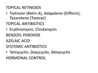 TOPICAL RETINOIDS
• Tretinoin (Retin A), Adapalene (Differin),
Tazarotene (Tazorac)
TOPICAL ANTIBIOTICS
• Erythromycin, Clindamycin
BENZOYL PEROXIDE
AZELAIC ACID
SYSTEMIC ANTIBIOTICS
• Tetracyclin, Doxycyclin, Minocyclin
HORMONAL CONTROL
 