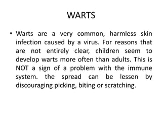 WARTS
• Warts are a very common, harmless skin
infection caused by a virus. For reasons that
are not entirely clear, children seem to
develop warts more often than adults. This is
NOT a sign of a problem with the immune
system. the spread can be lessen by
discouraging picking, biting or scratching.
 