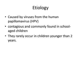 Etiology
• Caused by viruses from the human
papillomavirus (HPV)
• contagious and commonly found in school-
aged children
• They rarely occur in children younger than 2
years.
 