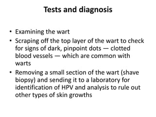 Tests and diagnosis
• Examining the wart
• Scraping off the top layer of the wart to check
for signs of dark, pinpoint dots — clotted
blood vessels — which are common with
warts
• Removing a small section of the wart (shave
biopsy) and sending it to a laboratory for
identification of HPV and analysis to rule out
other types of skin growths
 