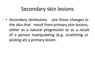 Secondary skin lesions
• Secondary skinlesions :are those changes in
the skin that result from primary skin lesions,
either as a natural progression or as a result
of a person manipulating (e.g. scratching or
picking at) a primary lesion.
 