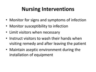 Nursing Interventions
• Monitor for signs and symptoms of infection
• Monitor susceptibility to infection
• Limit visitors when necessary
• Instruct visitors to wash their hands when
visiting remedy and after leaving the patient
• Maintain aseptic environment during the
installation of equipment
 