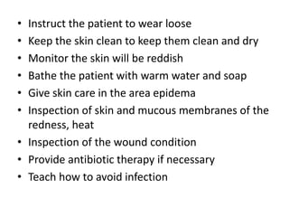 • Instruct the patient to wear loose
• Keep the skin clean to keep them clean and dry
• Monitor the skin will be reddish
• Bathe the patient with warm water and soap
• Give skin care in the area epidema
• Inspection of skin and mucous membranes of the
redness, heat
• Inspection of the wound condition
• Provide antibiotic therapy if necessary
• Teach how to avoid infection
 