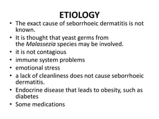 ETIOLOGY
• The exact cause of seborrhoeic dermatitis is not
known.
• It is thought that yeast germs from
the Malassezia species may be involved.
• it is not contagious
• immune system problems
• emotional stress
• a lack of cleanliness does not cause seborrhoeic
dermatitis.
• Endocrine disease that leads to obesity, such as
diabetes
• Some medications
 