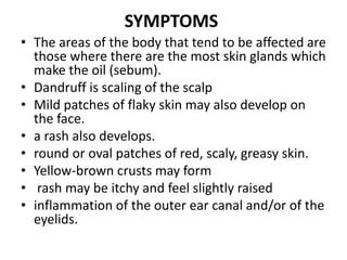SYMPTOMS
• The areas of the body that tend to be affected are
those where there are the most skin glands which
make the oil (sebum).
• Dandruff is scaling of the scalp
• Mild patches of flaky skin may also develop on
the face.
• a rash also develops.
• round or oval patches of red, scaly, greasy skin.
• Yellow-brown crusts may form
• rash may be itchy and feel slightly raised
• inflammation of the outer ear canal and/or of the
eyelids.
 