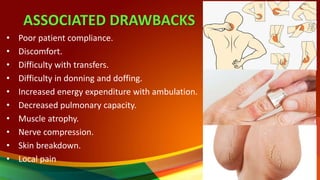 ASSOCIATED DRAWBACKS
• Poor patient compliance.
• Discomfort.
• Difficulty with transfers.
• Difficulty in donning and doffing.
• Increased energy expenditure with ambulation.
• Decreased pulmonary capacity.
• Muscle atrophy.
• Nerve compression.
• Skin breakdown.
• Local pain
10
 