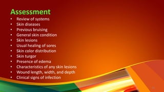 Assessment
• Review of systems
• Skin diseases
• Previous bruising
• General skin condition
• Skin lesions
• Usual healing of sores
• Skin color distribution
• Skin turgor
• Presence of edema
• Characteristics of any skin lesions
• Wound length, width, and depth
• Clinical signs of infection
14
 