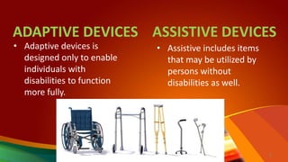 ADAPTIVE DEVICES ASSISTIVE DEVICES
• Adaptive devices is
designed only to enable
individuals with
disabilities to function
more fully.
• Assistive includes items
that may be utilized by
persons without
disabilities as well.
9
 